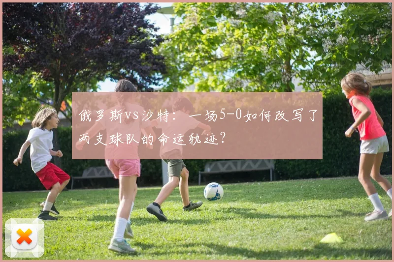 俄罗斯vs沙特：一场5-0如何改写了两支球队的命运轨迹？