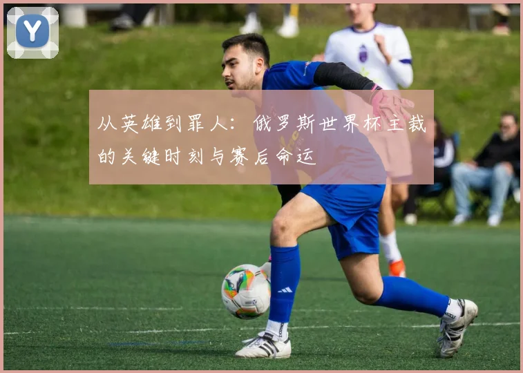 从英雄到罪人:俄罗斯世界杯主裁的关键时刻与赛后命运