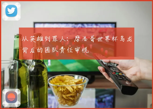 从英雄到罪人：摩洛哥世界杯乌龙背后的团队责任审视