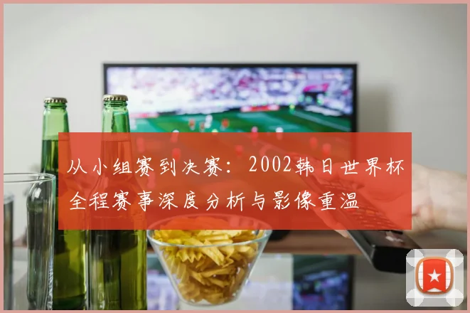 从小组赛到决赛：2002韩日世界杯全程赛事深度分析与影像重温