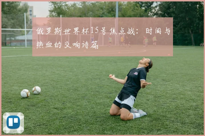 俄罗斯世界杯15号焦点战：时间与热血的交响诗篇