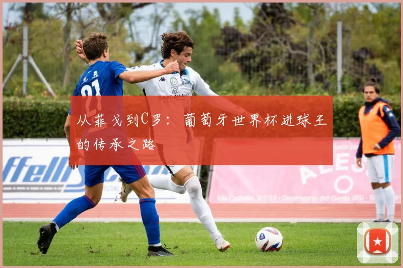从菲戈到C罗：葡萄牙世界杯进球王的传承之路
