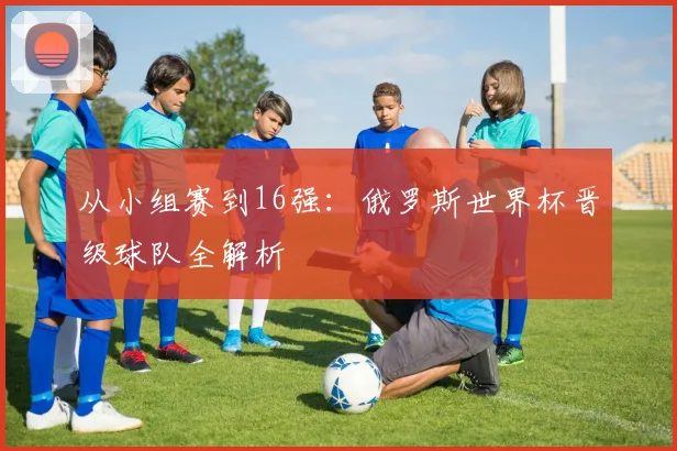 从小组赛到16强:俄罗斯世界杯晋级球队全解析