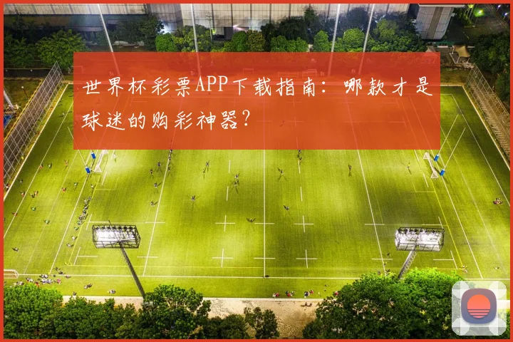 世界杯彩票APP下载指南：哪款才是球迷的购彩神器？
