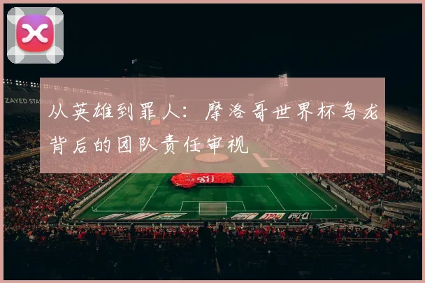 从英雄到罪人：摩洛哥世界杯乌龙背后的团队责任审视